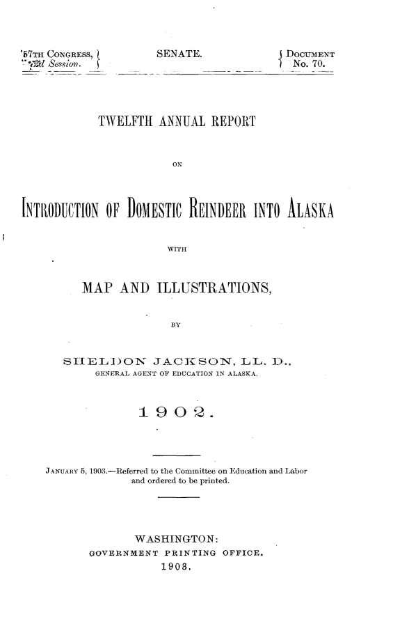 handle is hein.usccsset/usconset30072 and id is 1 raw text is: 



67TH CONGRESS,
V'2 1 Session.  


SENATE.


DOCUMENT
No. 70.


            TWELFTH   ANNUAL  REPORT



                        ON




INTRODUCTION  OF DOMESTIC  REINDEER  INTO ALASKA


                       WITH



          MAP   AND   ILLUSTRATIONS,


                        BY


       SIELION JACKSON, LL. D.,
            GENERAL AGENT OF EDUCATION IN ALASKA.



                   19   0  2.




    JANUARY 5, 1903.-Referred to the Committee on Education and Labor
                  and ordered to be printed.




                  WASHINGTON:
           GOVERNMENT  PRINTING OFFICE,
                      1903,


