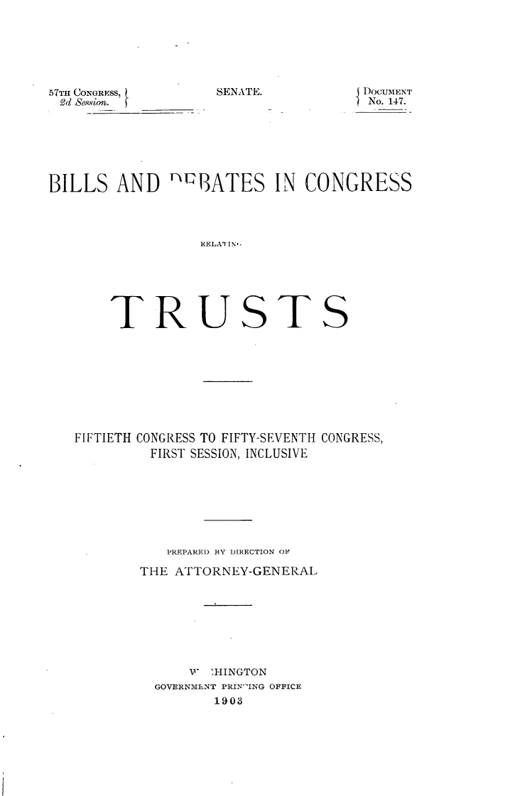 handle is hein.usccsset/usconset30078 and id is 1 raw text is: 






SENATE.


57TH CONGRESS,
Od Se&ion.


DOCUMENT
No. 147.


BILLS   AND  'MQBATES   IN  CONGRESS




                 RELAUTINS






       TRUSTS


FIFTIETH CONGRESS TO FIFTY-SEVENTH CONGRESS,
        FIRST SESSION, INCLUSIVE








          PREPARED BY DIRECTION OF

       THE ATTORNEY-GENERAL








             W 'HINGTON
         GOVERNMENT PRINING OFFICE
                1903


