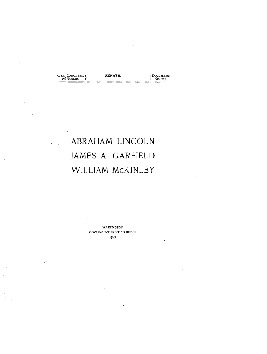 handle is hein.usccsset/usconset30080 and id is 1 raw text is: 


















SENATE.


ABRAHAM LINCOLN


JAMES


A.  GARFIELD


WILLIAM McKINLEY














          WASHINGTON
      GOVERNMENT PRINTING OFFICE
            1903


57TH CONGRESS,
  2d Session.  J


{ DOCUMENT
  No. 219.


