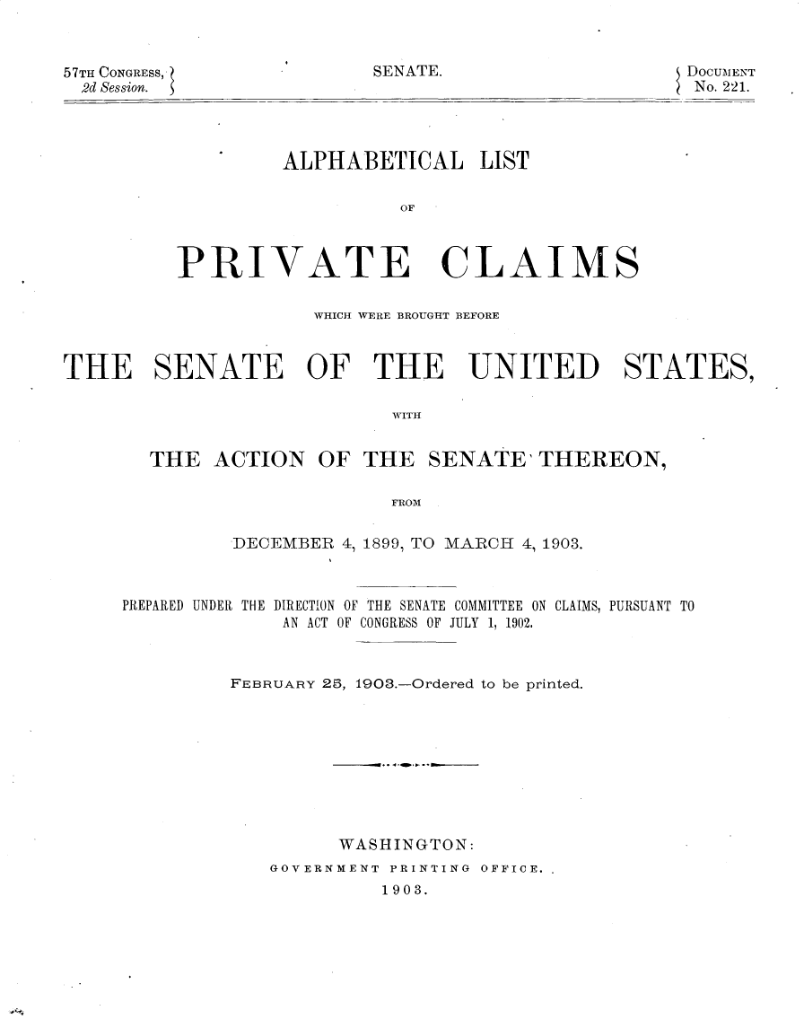handle is hein.usccsset/usconset30081 and id is 1 raw text is: 



DOCUMENT
No. 221.


ALPHABETICAL LIST

          OF


PRIVATE CL


A


IMS


                      WHICH WERE BROUGHT BEFORE



THE SENATE OF THE UNITED STATES,

                             TIITH


        THE  ACTION   OF  THE   SENATE'   THEREON,

                             FROM


DECEMBER  4, 1899, TO MARCH 4, 1903.


PREPARED UNDER THE


DIRECTION OF THE SENATE COMMITTEE ON CLAIMS, PURSUANT TO
AN ACT OF CONGRESS OF JULY 1, 1902.


FEBRUARY 25, 1908.-Ordered to be printed.









         WASHINGTON:
   GOVERNMENT PRINTING OFFICE.
             1903.


57TH CONGRESS,
  2d Session.


SENATE.


