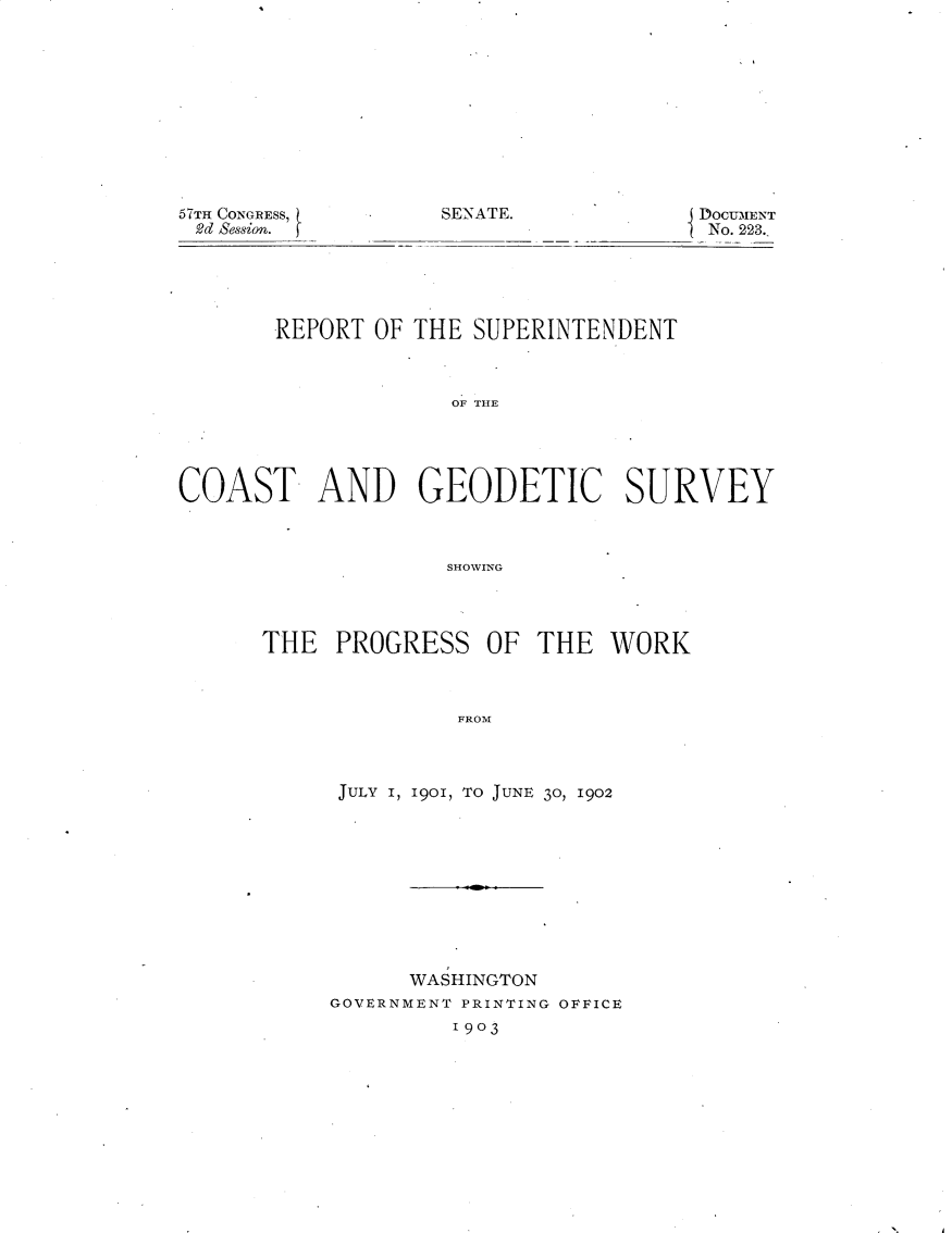 handle is hein.usccsset/usconset30083 and id is 1 raw text is: 











SENATE.


57TH CONGRESS,
2d Se8sion.


DOCUMENT
No. 223.


       REPORT  OF THE SUPERINTENDENT



                     OF THE





COAST- AND GEODETIC SURVEY



                    SHOWING


THE   PROGRESS   OF  THE  WORK



               FROM



      JULY 1, 1901, TO JUNE 30, 1902


      WASHINGTON
GOVERNMENT PRINTING OFFICE
         1903



