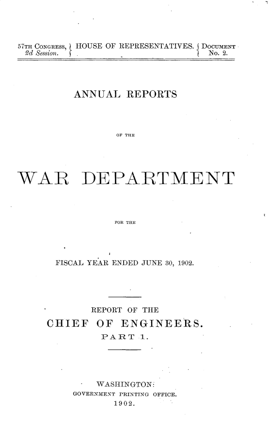 handle is hein.usccsset/usconset30089 and id is 1 raw text is: 




57TH CONGRESS, HOUSE OF REPRESENTATIVES. J DOCUMENT
Od Session.                   I No. 2.


          ANNUAL   REPORTS




                 OF THE





WAR DEPAR~TMENT




                 FOR THE


FISCAL YEAR ENDED JUNE 30, 1902.





       REPORT OF THE

CHIEF   OF   ENGINEERS.
         PART   1.





      - WASHINGTON:
    GOVERNMENT PRINTING OFFICE.
           1902.


