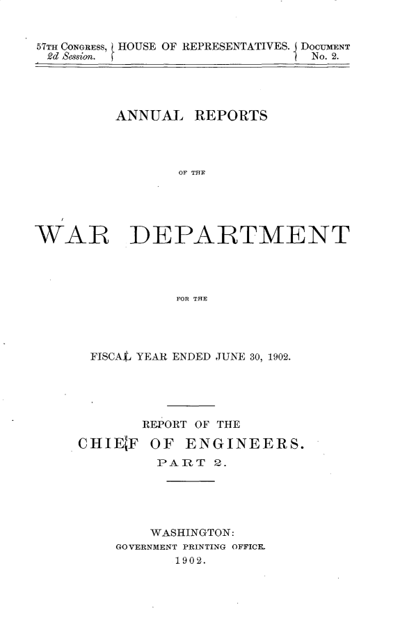 handle is hein.usccsset/usconset30090 and id is 1 raw text is: 


57TH CONGRESS, HOUSE OF REPRESENTATIVES. DOCUMENT
2d Session.                     No. 2.


ANNUAL


REPORTS


OF THEF


WAR DEPARTMENT




                 FOR TFIE




       FISCAff1J YEAR ENDED JUNE 30, 1902.


REPORT OF THE


CHIE  F


OF  ENGINEERS.


     PART   2.





     WASHINGTON:
GOVERNMENT PRINTING OFFICE.
       1902.


