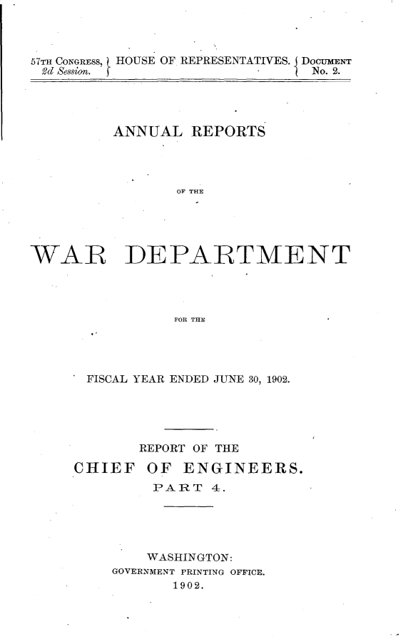 handle is hein.usccsset/usconset30092 and id is 1 raw text is: 



57TH CONGRESS, HOUSE OF REPRESENTATIVES. DocumENT
3d session. f                   No. 2.


         ANNUAL   REPORTS




                 OF THE





WAR DEPARTMENT




                FOR THE


FISCAL YEAR ENDED JUNE 30, 1902.





       REPORT OF THE

CHIEF   OF  ENGINEERS.
         PART   4.





         WASHINGTON:
    GOVERNMENT PRINTING OFFICE.
           1902.


