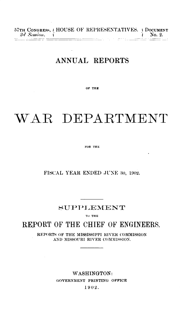 handle is hein.usccsset/usconset30093 and id is 1 raw text is: 




,5TH CONGREsS, HOUSE OF REPRESENTATIVES. DOCUMENT
27  Session.                        No. 2.


ANNUAL


REPORTS


OF THE


WAR DEPARTMENT




                   FOR THE




        FISCAL YEAR ENDED JUNE 30, 1902.


          SUPPL~  EMTENT
                 rJ THE

REPORT   OF THE CHIEF  OF ENGINEERS.
    REPORTS OF THE MISSISSIPPI RIVER COMMISSION
        AND MISSOURI RIVER COMMISSION.





             WASHINGTON:
         GOVERNMENT PRINTING OFFICE
                 1 9 02.


