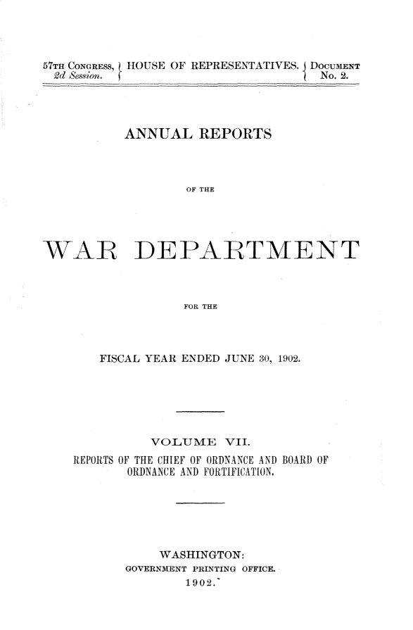 handle is hein.usccsset/usconset30094 and id is 1 raw text is: 




57TH CONGRESS, HOUSE OF REPRESENTATIVES. I DOCUMENT
2d &sion.                            No. 2.




           ANNUAL REPORTS



                   OF  R E





WAR~ DEPAE--TMEN-T



                   FOR THE


   FISCAL YEAR ENDED JUNE 30, 1902.






          VOLUME    VII.
REPORTS OF THE CHIEF OF ORDNANCE AND BOARD OF
       ORDNANCE AND FORTIFICATION.






           WASHINGTON:
       GOVERNMENT PRINTING OFFICE.
               1902.'


