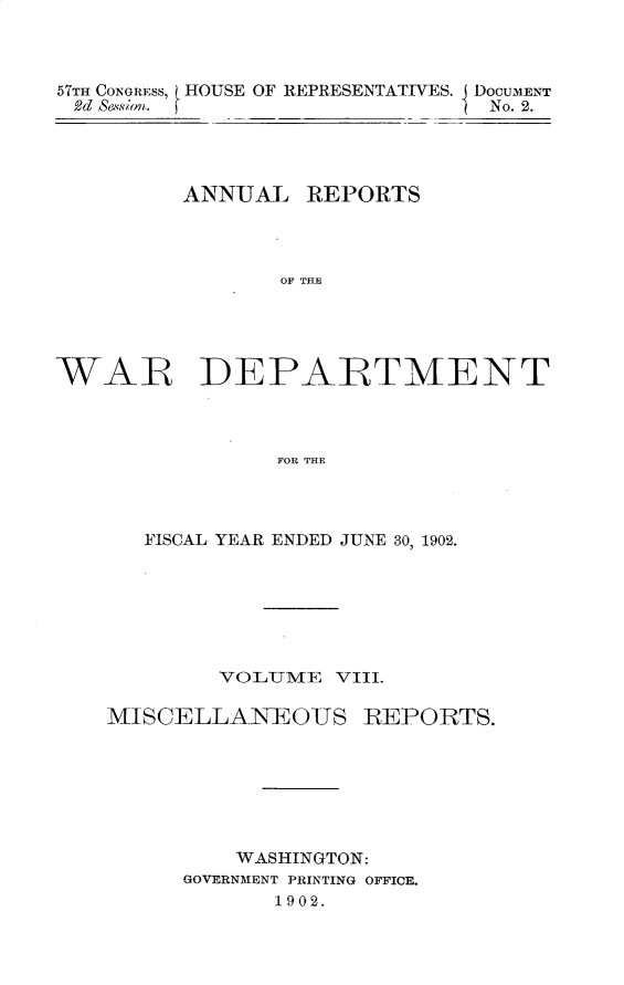 handle is hein.usccsset/usconset30095 and id is 1 raw text is: 



57TH CONGRESS, HOUSE OF REPRESENTATIVES. DOCUMENT
2d Sesim.                      No. 2.




         ANNUAL   REPORTS




                OF THE





WAR DEPARTMENT



                FOR THE


   FISCAL YEAR ENDED JUNE 30, 1902.







        VOLUME  VIII.

MISCELLANEOUS REPORTS.







         WASHINGTON:
     GOVERNMENT PRINTING OFFICE.
            1902.


