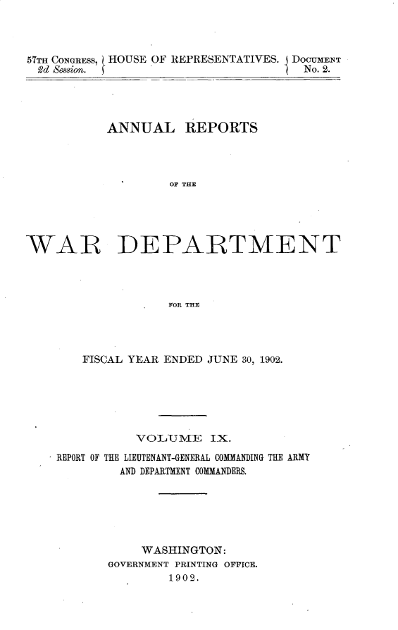 handle is hein.usccsset/usconset30096 and id is 1 raw text is: 



57TH CONGRESS,
2d  ession.


HOUSE OF REPRESENTATIVES. DOCUMENT
                           No. 2.


           ANNUAL REPORTS




                    OF THE





WAR DEPARTMENT




                    FOR THE


    FISCAL YEAR ENDED JUNE 30, 1902.






           VOLiUME   IX.

REPORT OF THE LIEUTENANT-GENERAL COMMANDING THE ARMY
         AND DEPARTMENT COMMANDERS.






            WASHINGTON:
       GOVERNMENT PRINTING OFFICE.
               1902.


