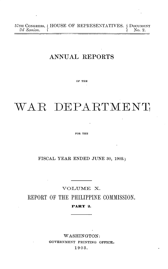 handle is hein.usccsset/usconset30098 and id is 1 raw text is: 



57Tul CONGRESS, HOUSE OF REPRESENTATIVES. I DocuMENT
2d Sesion.                        No. 2.


ANNUAL   REPORTS




        OF THE


WAR


DEPARTMENT


FOR THE


   FISCAL YEAR ENDED JUNE 30, 1902.)





          VOLJUME  X.

REPORT OF THE PHILIPPINE COMMISSION.
             PART 2.


    WASHINGTON:
GOVERNMENT PRINTING OFFICE.,
       1903.


