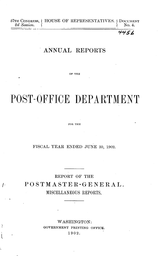 handle is hein.usccsset/usconset30099 and id is 1 raw text is: 


67TH CONGRESS, HOUSE OF REPRESENTATIVES. DOCUMENT
odd Session.  fNo. 4.





         ANNUAL  REPORTS




                OF DHE





POST-OFFICE DEPARTMENT




               FOR THaE


  FISCAL YEAR ENDED JUNE 30, 1902.





        REPORT OF THE

POSTMASTER-GENERAL.

      MISCELLANEOUS REPORTS.





         WASHINGTON:
     GOVERNMENT PRINTING OFFICE.
            1902.


