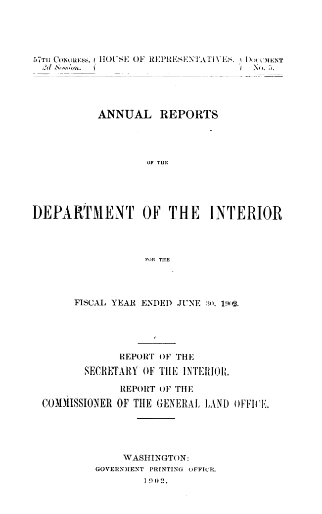 handle is hein.usccsset/usconset30100 and id is 1 raw text is: 





57T CoN(;ulssK HOUSE OF REPISENTA'ivES.(h ENT





          ANNUAL REPORTS




                  OF THE





DEPARTMENT OF THE INTERIOR




                 FOR THE


     FISCAL YEAR ENDED JUNE 30. 1902.





            REPORT OF THE

       SECRETARY OF THE INTERIOLt

            REPORT OF THE

COMMISSIONER OF THE GENERAL LAND OFFWI.





            WASHINGTON:
        GOVERNMENT PRINTING OFFICE.
                1902.


