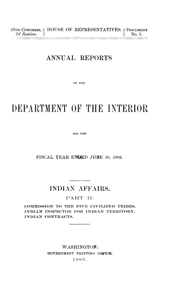 handle is hein.usccsset/usconset30101 and id is 1 raw text is: 





57TH CONGRESS, HOUSE OF REPRESENTATIVES.
  9d Session.


DOCUMENT
No. 5.


           ANNUAL REPORTS




                   OF THE





DEPARTMENT OF THE INTERIOR




                   FOR THE


    FISCAL YEAR ENDED JUXE 30, 1902.






        INDIAN   AFFAIRS.

             PART   II.

COMMISSION TO THE FIVE CIVILIZED TRIBES.
INDIAN INSPECTOR FOR INDIAN TERRITORY.
INDIAN CONTRACTS.






            WASHINGTON:
       GOVERNMENT PRINTING OFWICE.
               1903.


