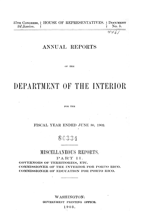 handle is hein.usccsset/usconset30103 and id is 1 raw text is: 




57Tm CONGRESS, HOUSE OF REPRESENTATIVES.
Ed se&ion. (


Docuei:r
No. 5.


           ANNUAL REPORTS



                   OF THE




DEPARTMENT OF THE INTERIOR



                   FOR THE


      FISCAL YEAR ENDED JUNE 30, 1902.






        MISCELLANEOUS REPORTS.
              PART   II.
GOVERNORS OF TERRITORIES, ETC.
CO(MMISSIONER OF THE I NTERIOR FOR I'OR T() RICO.
COMMISSIONER OF E)UCATI ON FOR PORTO RICO.






             WASHINGTON:
         GOVERNMENT PRINTING OFFICE.
                 1903.


