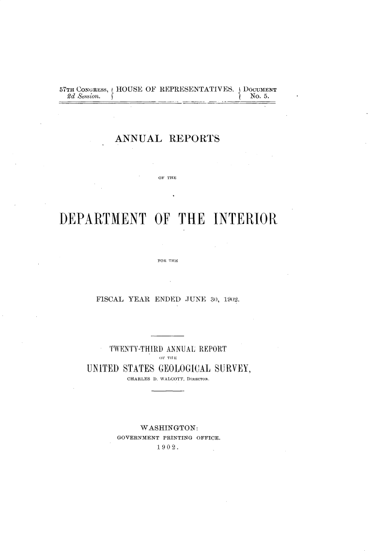 handle is hein.usccsset/usconset30105 and id is 1 raw text is: 










57TH CONGRESS, HOUSE OF REPRESENTATIVES. DOCUMENT
  2d &esion. J                         No. 5.


           ANNUAL REPORTS




                    OF THE





DEPARTMENT OF THE INTER{IOR




                    FOR THE


  FISCAL YEAR ENDED JUNE 30, 1902.






     TWENTY-THIRD ANNUAL REPORT
               OF TIlE
UNITED STATES  GEOLOGICAL SURVEY,
        CHARLES D. WALCOTT, DIRECTOR.






           WASHINGTON:
      GOVERNMENT PRINTING OFFICE.
              1902.



