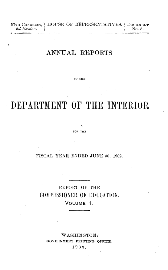 handle is hein.usccsset/usconset30106 and id is 1 raw text is: 



57TiIT CONG~RESS,


1HOUSE OF REPRESENTATIVES. DoCUM[ENT
                         No. 5.


           ANNUAL REPORTS




                   OF THE





]DEPARTMENT OF THE INTERIOR




                  FOR THE


FISCAL YEAR ENDED JUNE 30, 1902.






       REPORT OF THE

 COMMISSIONER OF EDUCATION.
         VOLUME 1.






         WASHINGTON:
   GOVERNMENT PRINTING OFFICE.
           1903.


