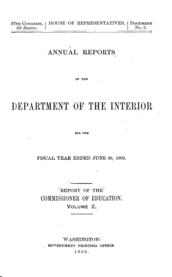 handle is hein.usccsset/usconset30107 and id is 1 raw text is: 



57m CONGRESS, HOUSE OF REPRESENTATIVES. DOCUMENT
  2d Sessiow. _                      No. 5.


           ANNUAL REPORTS




                   OF THE





]DEPARTMENT OF THE INTERIOR




                   FOR THE


FISCAL YEAR ENDED JUNE 30, 1902.





       REPORT OF THE
 COMMISSIONER OF EDUCATION.
         VOLUME 2.






         WASHINGTON:
   GOVERNMENT PRINTING OFFICE.
           1903.


