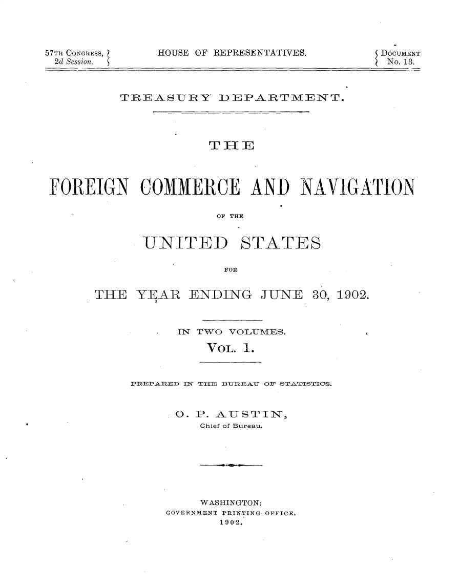handle is hein.usccsset/usconset30113 and id is 1 raw text is: 




57TH CONGRESS,
2d Session.


HOUSE OF REPRESENTATIVES.


DoCUMENT
No. 13.


         TREASURY DEPARTMEINT.




                     THlE




FOREIGN COMMERCE AND NAVIGATION

                      OF THE


UNITED


STATES


FOR


THE  YEAR


ENDING


JUNE


30, 1902.


IN TWO VOLUMES.

    VOL  1.


PREPARE1D 1N TIE BUTREAUT O' STATISTICS.


      0. P. 8USTI IN,
         Chief of Bureau.


    WASHINGTON:
GOVERNMENT PRINTING OFFICE.
       1902.


