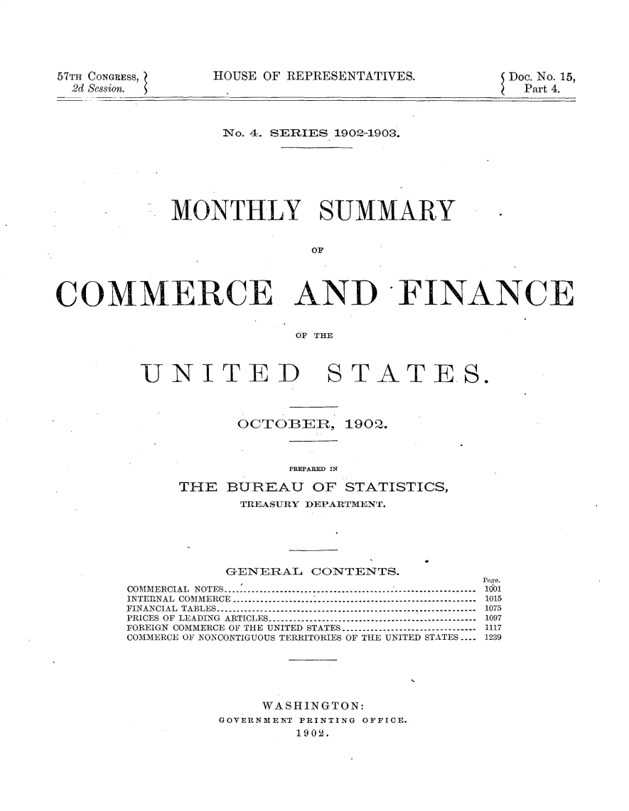 handle is hein.usccsset/usconset30117 and id is 1 raw text is: 





57TH CONGRESS,
  2d Session.


HOUSE OF REPRESENTATIVES.


Doe. No. 15,
  Part 4.


                   No. 4. SERIES 1902-1903.






             MONTHLY SUMMARY


                             OF




COMMERCE AND -FINANCE


                           OF THE


UNITED


STATES.


       OCTOBER, 1902.



            PRIWABED IN

THE  BUREAU OF STATISTICS,
       TREASURY DEPARTMENT.


           GENERAL   CONTENTS.
                                        page.
COMMERCIAL NOTES           ----------------------------------------------------------1001
INTERNAL COMMERCE          --------------------------------------------------------- 1015
FINANCIAL TABLES        ------------------------------------------------------------ 1075
PRICES OF LEADING ARTICLES ------------------------------------------------ 1097
FOREIGN COMMERCE OF THE UNITED STATES -------------------------------- 1117
COMMERCE OF NONCONTIGUOUS TERRITORIES OF THE UNITED STATES ---- 1239





               WASHINGTON:
          GOVERNMENT PRINTING OFFICE.
                   1902.


