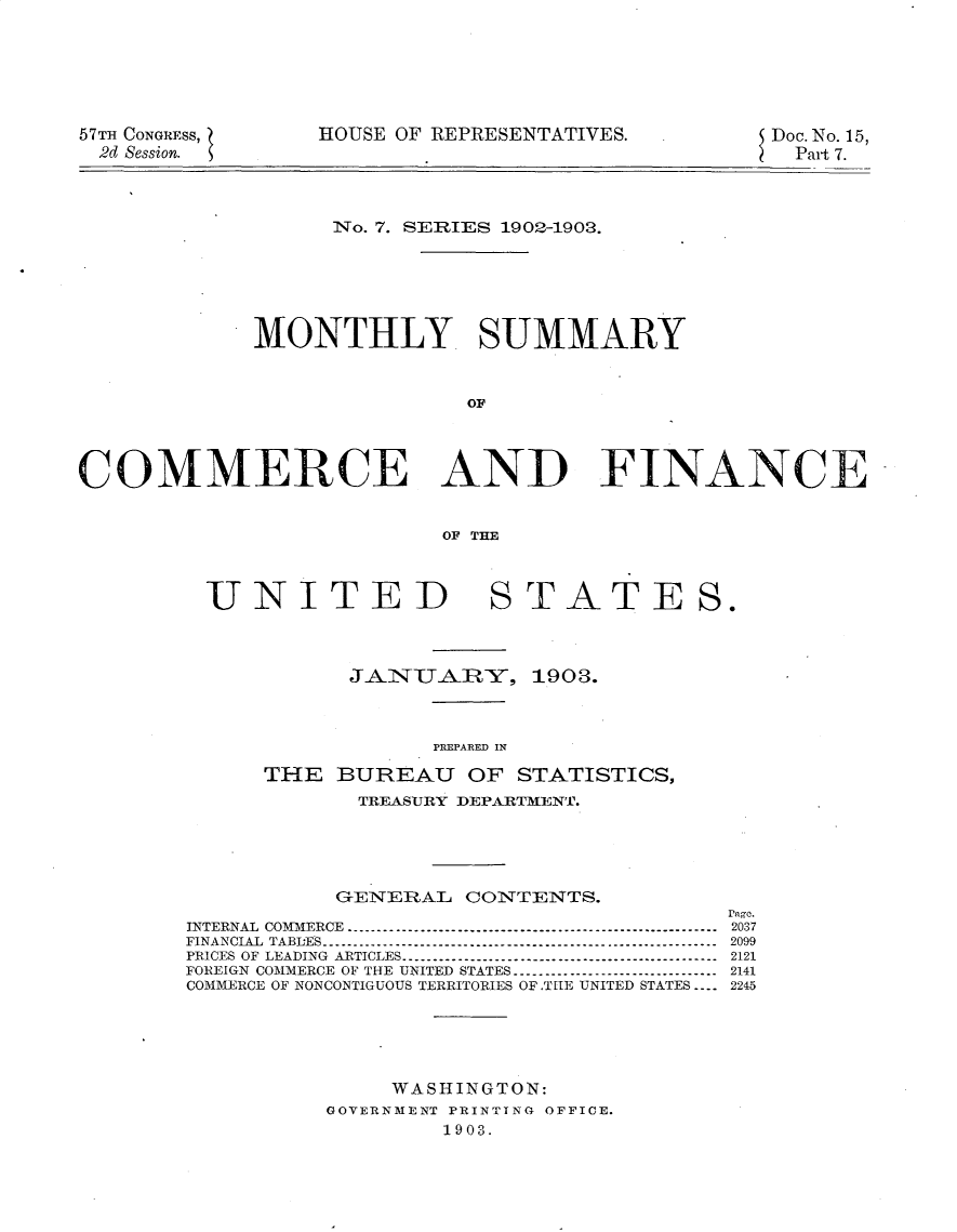 handle is hein.usccsset/usconset30118 and id is 1 raw text is: 






57TH CONGRESS,
2d Session.


HOUSE OF REPRESENTATIVES.


Doc. No.15,
  Part 7.


                   No. 7. SERIES 1902-1903.






             MONTHLY SUMMARY


                            OC




COMMERCE AND FINA NCEG


                           OF THE


UNITED


STATES.


            JAINIARY, 1903.



                  PREPAR~ED IN

      THE  BUREAU OF STATISTICS,
             TREASURY DEPARTMENT.





           GENERAL  CONTENTS.
                                        rage.
INTERNAL COMMERCE --------------------------------------------------------- 2037
FINANCIAL TABDES   ------------------------------------------------------------ 2099
PRICES OF LEADING ARTICLES ------------------------------------------------ 2121
FOREIGN COMMERCE OF THE UNITED STATES -------------------------------- 2141
COMMERCE OF NONCONTIGUOUS TERRITORIES OF.TEIE UNITED STATES ---- 2245





               WASHINGTON:
          GOVERNMENT PRINTING OFFICE.
                   1903.


