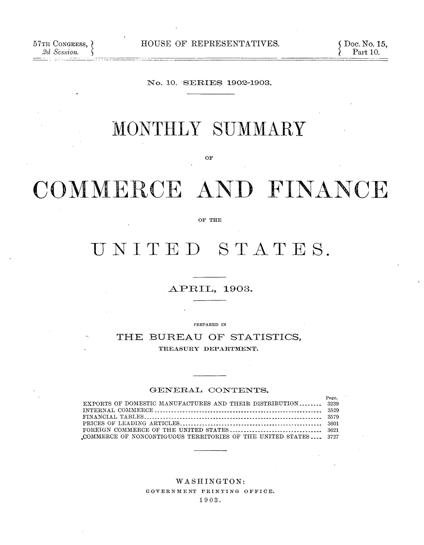handle is hein.usccsset/usconset30119 and id is 1 raw text is: 





57TH CONGRESS,
2d Session.


HOUSE OF REPRESENTATIVES.


Doe. No. 15,
--Part 10.


      No. 10. SERIES 1902-1903.







MONTHLY SUMMARY



                OF


COMMERCE AND


FINANCE


OF THE


UNITED


STATE


S.


         APRIL,   1903.




             PREPARED IN

THE   BUREAU OF STATISTICS,
       TREASURY DEPARTMENT.


G-ENERAL  CONTENTS.


EXPORTS OF DOMESTIC MANUFACTURES AND THEIR DISTRIBUTION...-...-
INTERNAL COMMERCE....
FINANCIAL TABLES.............
PRICES OF LEADING ARTICLES. ...........................................
FOREIGN COMMERCE OF THE UNITED STATES. ...........................
.COMMERCE OF NONCONTIGUOUS TERRITORIES OF THE UNITED STATES -..


Page.
3239
3529
3579
3601
3621
3727


     WASHINGTON:
GOVERNMENT PRINTING OFFICE.
         1903.


