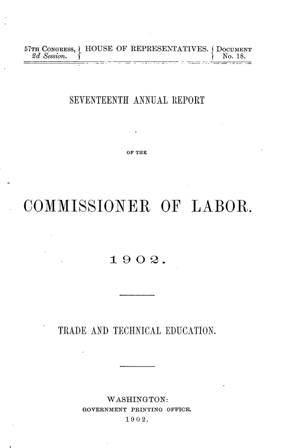 handle is hein.usccsset/usconset30120 and id is 1 raw text is: 




57Tm CONGRESS, HOUSE OF REPRESENTATIVES. DOCUMENT
2d Session.                         No. 18.




        SEVENTEENTH ANNUAL REPORT





                  OF THE






COMMISSIONER OF LABOR.


         19   0 2.








TRADE AND TECHNICAL EDUCATION.







         WASHINGTON:
    GOVERNMENT PRINTING OFFICE.
            1902.


