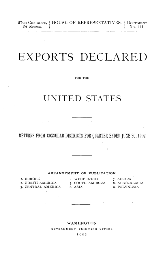 handle is hein.usccsset/usconset30125 and id is 1 raw text is: 




57TH CONGRESS, HOUSE OF REPRESENTATIVES. I DOCUMENT
  2d Session.                          No. 111.


EXPORTS DECLARED




                    FOR THE





         UNITED STATES


RETURNS FROM CONSUILAR DISTRICTS FOR QlARTER ENDED JITNE 30, 1902









          ARRANGEMENT OF PUBLICATION


i. EUROPE
2. NORTH AMERICA
3. CENTRAL AMERICA


4. WEST INDIES
5. SOUTH AMERICA
6. ASIA


7. AFRICA
8: AUSTRALASIA
9. POLYNESIA


      WASHINGTON
GOVERNMENT PRINTING OFFICE
         1902


