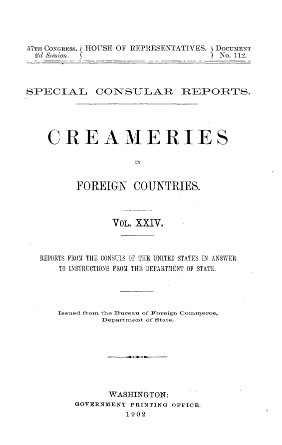 handle is hein.usccsset/usconset30126 and id is 1 raw text is: 




57TH CONGRESS, ( HOUSE OF REPRESENTATIVES. i DOCUMENT
od &Ssion. (                      ) No. 112.


SPECIAL CONSULAR ]REPORTS.





    CREAMERIES

                    IN


         FOREIGN COUNTRIES.


              VOL. XXIV.



REPORTS FROM THE CONSULS OF THE UNITED STATES IN ANSWER
    TO INSTRUCTIONS FROM THE DEPARTMENT OF STATE.




    Issued froin the lureau of Foreign Counmmerce,
            Department of State.








            WASHINGTON:
       GOVERNMENT PRINTING OFFICE.
                1902


