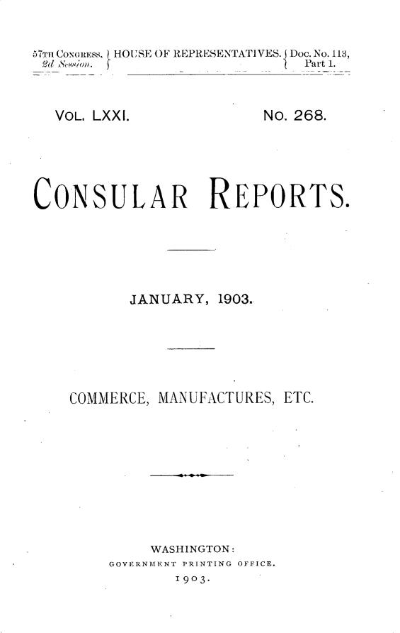 handle is hein.usccsset/usconset30127 and id is 1 raw text is: 


57Tu CONGRESS. HOUSE OF REPRESENTATIVES. Doc. No. 113,
Pd seC/on.                    Part 1.


VOL. LXXI.


No. 268.


CONSULAR REPORTS.





           JANUARY,  1903.


COMMERCE,


MANUFACTURES, ETC.


     WASHINGTON:
GOVERNMENT PRINTING OFFICE.
       1903.


