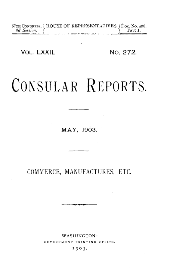 handle is hein.usccsset/usconset30128 and id is 1 raw text is: 



57THCONGRESS, HOUSE OF REPRESENTATIVES. Doc.No.438,
2d Session.                  i Part 1.


VOL. LXXII.


No. 272.


CONSULAR REPORTS.






             MAY,  1903.







    COMMERCE, MANUFACTURES,  ETC.











             WASHINGTON:
         GOVERNMENT PRINTING OFFICE.
                1903-


