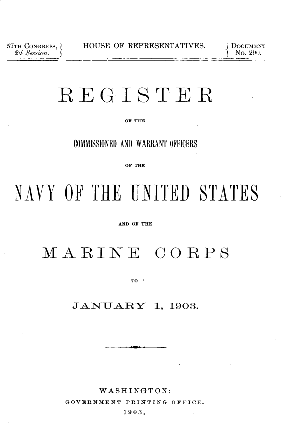 handle is hein.usccsset/usconset30143 and id is 1 raw text is: 




57TH CONGRESS,  HOUSE OF REPRESENTATIVES.    DOCUMENT
Dd ession.                         No. 290.





        REGISTER

                  OF THE


          COMMISSIONED AND WARRANT OFFICERS

                  OF THE



 NAVY OF THE UNITED STATES


                 AND OF THYE


MARINE


              TO


     JAINUAIRY


C0RPS


1, 1903.


     WASHINGTON:
GOVERNMENT PRINTING OFFICE.
         1903.


