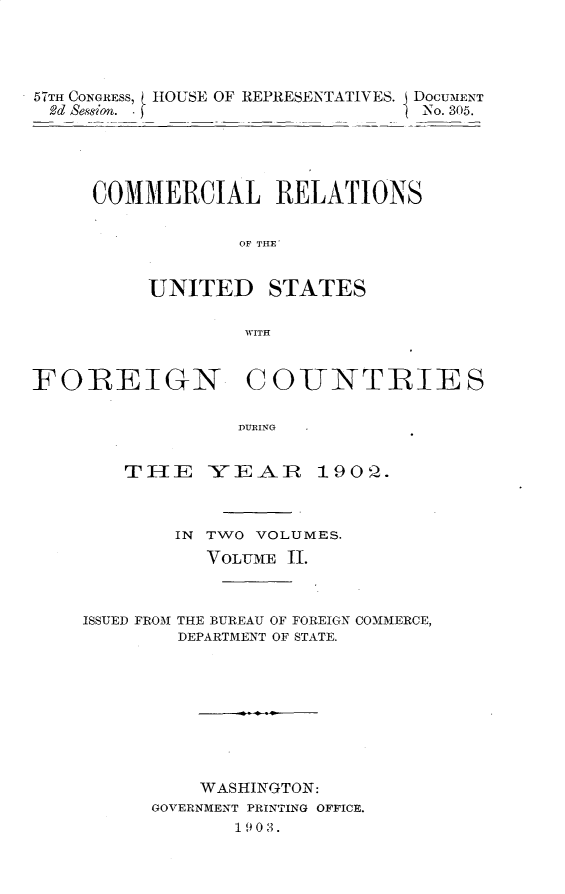 handle is hein.usccsset/usconset30144 and id is 1 raw text is: 




57TH CONGRESS, HOUSE OF REPRESENTATIVES. DoCUMENT
2d Session. f                    No. 305.





     COMMERCIAL RELATIONS


                 OF THE'


          UNITED STATES

                  W~ITH


FOREIGN COUNTRIES

                 DRI9NG


        Th 1 E IV E AA R 19 0'Q


IN TWO VOLUMES.
   VOLUME 11.


ISSUED FROM


THE BUREAU OF FOREIGN COMMERCE,
DEPARTMENT OF STATE.


    WASHINGTON:
GOVERNMENT PRINTING OFFICE.
       19 0 3.


