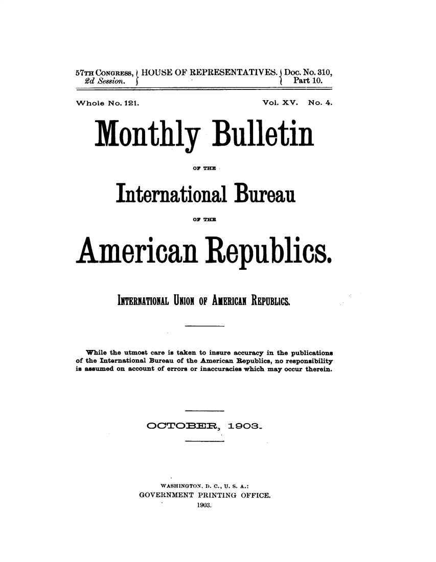 handle is hein.usccsset/usconset30147 and id is 1 raw text is: 








57TH CONGRESS, HOUSE OF REPRESENTATIVES. Doc. No. 310,
  2d Seeion.                             Part 10.


Whole No. 121.


Vol. XV. No. 4.


    Monthly Bulletin


                      OF T3HM



        International Bureau

                      OF T3KE




American Republics.




        IITERITION AL UnioN OF AERICAN REPUBLICs.





  While the utmost care is taken to insure accuracy in the publications
of the International Bureau of the American Republics, no responsibility
is assumed on account of errors or inaccuracies which may occur therein.







             OCJTOBER., 1903.







                WASHINGTON, D. C., U. S. A.:
            GOVERNMENT PRINTING OFFICE.
                       1903.


