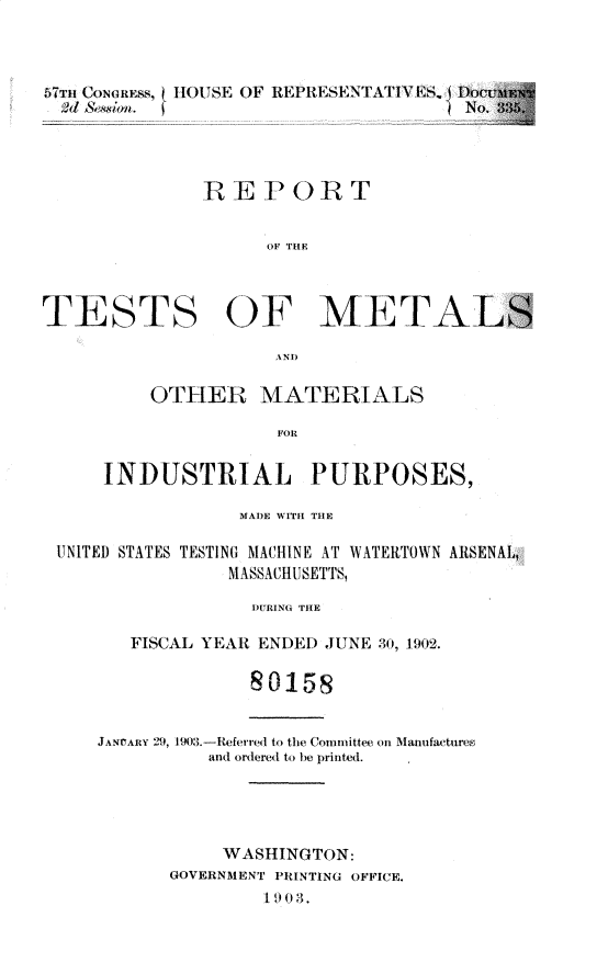 handle is hein.usccsset/usconset30148 and id is 1 raw text is: 



57Th CONGRnSS, HOUSE OF REPRESENTATIV 1S,, DO
  2d&/ 1 . .                         No.




              REPORT


                    OF THE



TESTS OF METALS

                     A.NT)


    OTHER MATERIALS

               FOR


INDUSTRIAL PURPOSES,


                MADE WITH THE

UNITED STATES TESTING MACHINE AT WATERTOWN ARSENAL,
               MASSACHUSETTS,

                 DURING THE

       FISCAL YEAR ENDED JUNE 30, 1902.

                 8 0158


    JANVARY 29, 190.-Referred to the Commlittee on Manufactures
             and ordered to be printed.





               WASHINGTON:
          GOVERNMENT PRINTING OFFICE.
                  1903.


