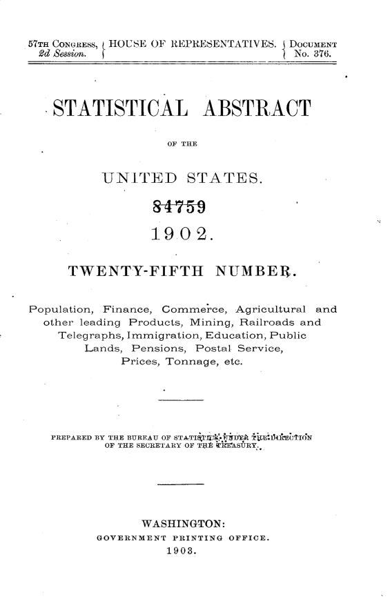 handle is hein.usccsset/usconset30149 and id is 1 raw text is: 


57Th CONGRESS, HOUSE OF REPRESENTATIVES. DOCUMENT
2d Session.                          No. 376.


  .STATISTICAL ABSTRACT


                   OF THE


          UNITED STATES.




                 1902.


     TWENTY-FIFTH NUMBEU.


Population, Finance, Commerce, Agricultural and
  other leading Products, Mining, Railroads and
    Telegraphs, Immigration, Education, Public
        Lands, Pensions, Postal Service,
             Prices, Tonnage, etc.






   PREPARED BY THE BUREAU OF STATIQT *  A FdtltI'N
           OF THE SECRETARY OF ' TWEEASURY






                WASHINGTON:
         GOVERNMENT PRINTING OFFICE.
                   1903.


