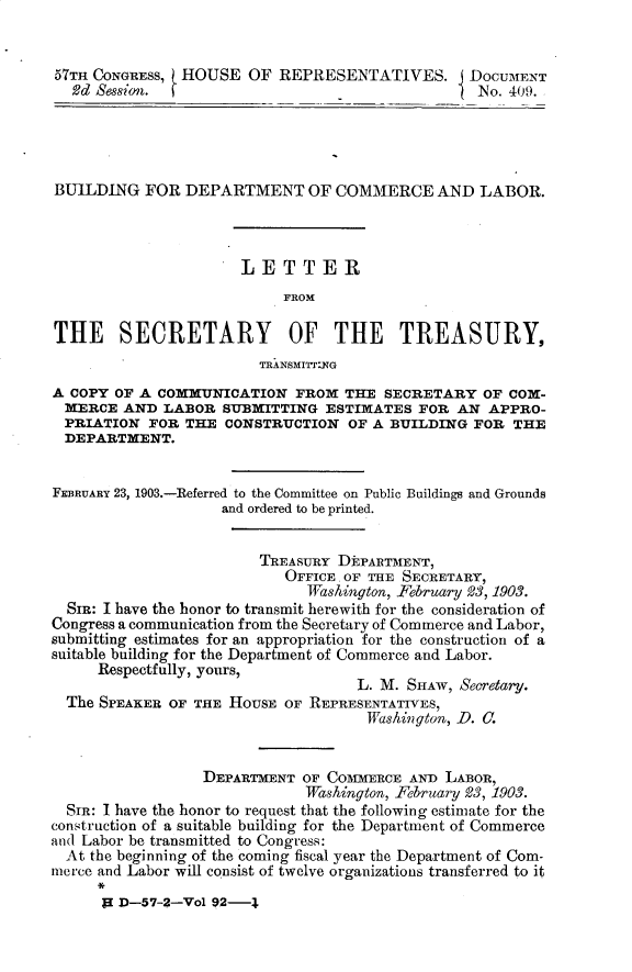 handle is hein.usccsset/usconset30150 and id is 1 raw text is: 


57Tm CONGRESS, HOUSE   OF  REPRESENTATIVES.      DOCUMENT
  2d Session.                                     No. 409.





BUILDING   FOR  DEPARTMENT OF COMMERCE AND LABOR.




                      LETTER
                           FROM

THE SECRETARY OF THE TREASURY,
                        TRANSMITYNG
A COPY OF A COMMUNICATION   FROM  THE  SECRETARY  OF COM-
  MERCE AND  LABOR  SUBMITTING  ESTIMATES  FOR AN  APPRO-
  PRIATION FOR  THE CONSTRUCTION   OF A BUILDING FOR  THE
  DEPARTMENT.


FEBRUARY 23, 1903.-Referred to the Committee on Public Buildings and Grounds
                    and ordered to be printed.


                        TREASURY DEPARTMENT,
                           OFFICE. OF THE SECRETARY,
                              Washington, Feruary 23, 1903.
  SiR: I have the honor to transmit herewith for the consideration of
Congress a communication from the Secretary of Commerce and Labor,
submitting estimates for an appropriation for the construction of a
suitable building for the Department of Commerce and Labor.
     Respectfully, yours,
                                    L. M. SHAW, Secretary.
  The SPEAKER OF THE HOUSE OF REPRESENTATIVES,
                                     Washington, D. C.


                  DEPARTMENT OF COMMERCE  AND LABOR,
                              Washington, February 23, 1903.
  SIR: I have the honor to request that the following estimate for the
construction of a suitable building for the Department of Commerce
and Labor be transmitted to Congress:
  At the beginning of the coming fiscal year the Department of Com-
merce and Labor will consist of twelve organizations transferred to it

      p D-57-2-Vol 92-t



