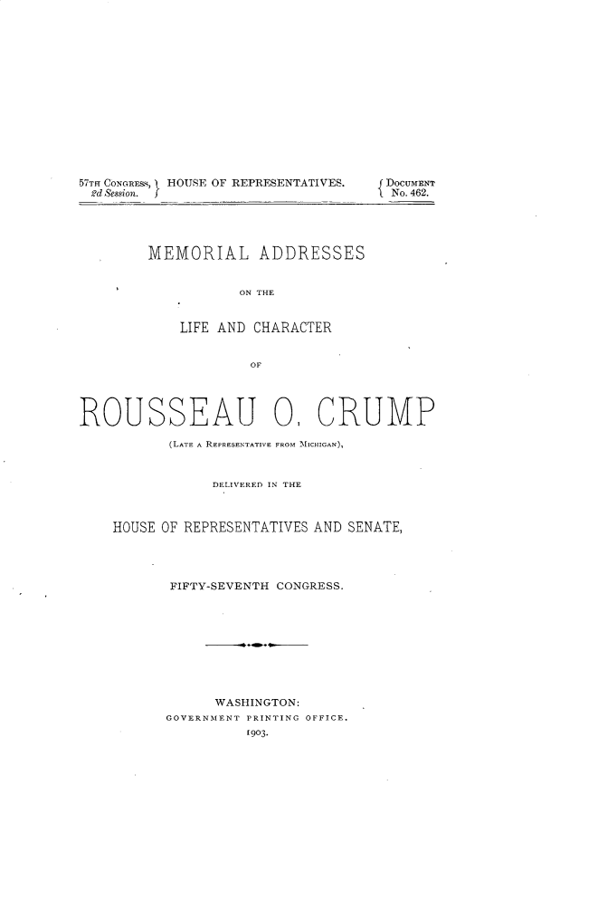 handle is hein.usccsset/usconset30157 and id is 1 raw text is: 















57TH CONGREMs,  HOUSE OF REPRESENTATIVES.
2d Seswion. I


MEMORIAL ADDRESSES


           ON THE


    LIFE AND CHARACTER


             OF


ROUSSEAU 0, CRUMP

           (LATE A REPRESENTATIVE FROM MICHIGAN),



                DELIVERED IN THE



    HOUSE OF REPRESENTATIVES AND SENATE,




           FIFTY-SEVENTH CONGRESS.










                 WASHINGTON:
           GOVERNMENT PRINTING OFFICE.
                     1903.


DOCUMENT
No. 462.


