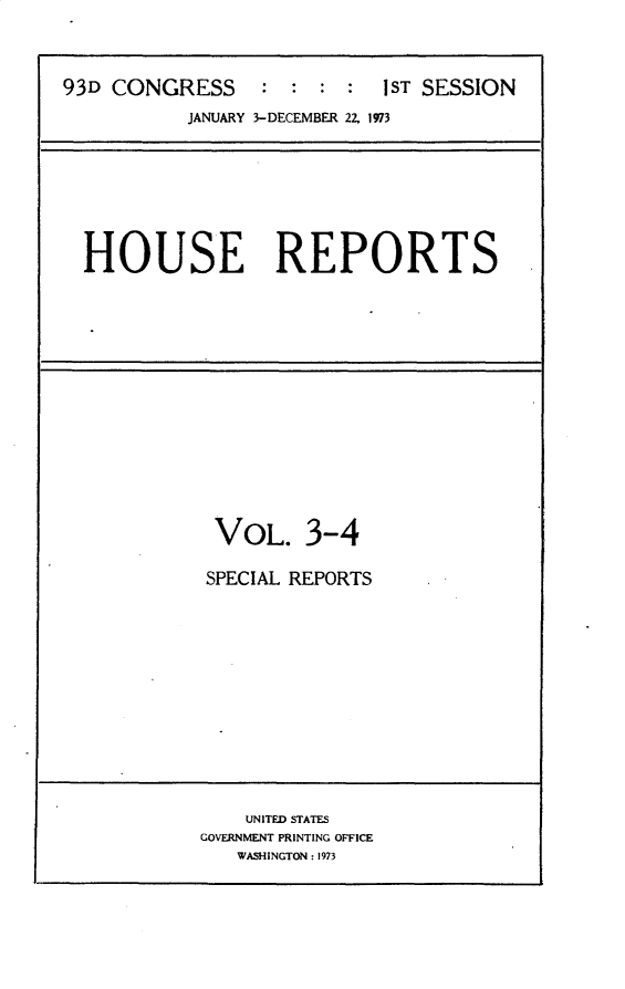 handle is hein.usccsset/usconset30164 and id is 1 raw text is: 



93D CONGRESS     :  :  : :  1ST SESSION
           JANUARY 3-DECEMBER 22, 1973


HOUSE REPORTS


VOL. 3-4

SPECIAL REPORTS


    UNITED STATES
GOVERNMENT PRINTING OFFICE
   WASHINGTON : 1973


