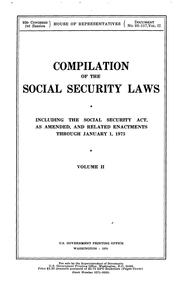 handle is hein.usccsset/usconset30165 and id is 1 raw text is: 



93D C      IHOUSE OF'REPRESENTATIVES CON3ESS  f  DOCUMENT
1st Session J HUEO    ERSNAIE         No. 93-1117,VOL. II


           COMPILATION
                     OF  THE


SOCIAL SECURITY LAWS


                        +


     INCLUDING   THE  SOCIAL   SECURITY   ACT,
     AS AMENDED,  AND  RELATED   ENACTMENTS
            THROUGH   JANUARY   1, 1973


                        +


                    VOLUME  II


U.S. GOVERNMENT PRINTING OFFICE
     WASHINGTON : 1973


        For sale by the Superintendent of Documents
    U.S. Government Printing Office. Washington, D.C. 20402
Price $3.20 domestic postpaid or $2.75 GPO Bookstore (Paper Cover)
             Stock Number 5271-00351


