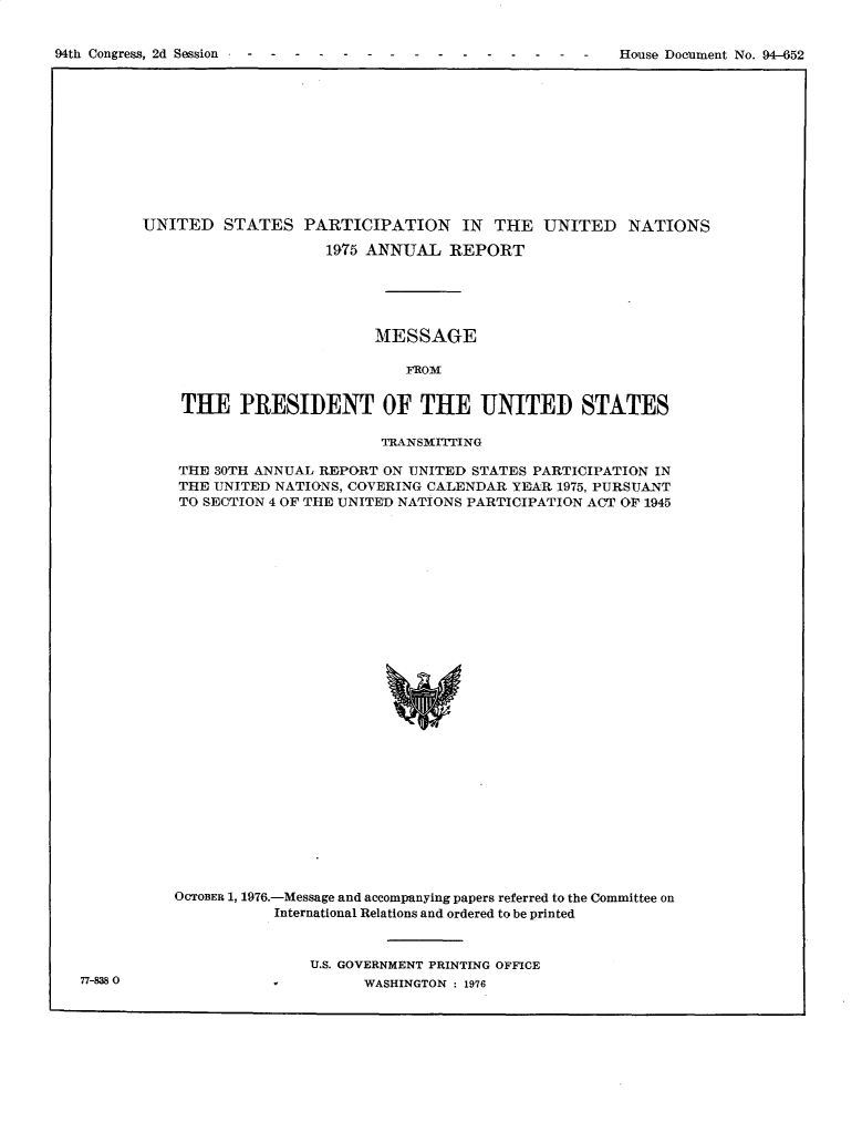 handle is hein.usccsset/usconset30166 and id is 1 raw text is: 



94th Congress, 2d S~sion - - - -                                House Document No. 94-652


UNITED   STATES   PARTICIPATION IN THE UNITED NATIONS

                     1975 ANNUAL   REPORT





                          MESSAGE

                              FROM


    THE PRESIDENT OF THE UNITED STATES

                           TRANSMITTING

    THE 30TH ANNUAL REPORT ON UNITED STATES PARTICIPATION IN
    THE UNITED NATIONS, COVERING CALENDAR YEAR 1975, PURSUANT
    TO SECTION 4 OF THE UNITED NATIONS PARTICIPATION ACT OF 1945




























    OCTOBER 1, 1976.-Message and accompanying papers referred to the Committee on
               International Relations and ordered to be printed



                   U.S. GOVERNMENT PRINTING OFFICE
                         WASHINGTON : 1976


77-838 0


94th Congress, 2d Session


House Doeument No. 952


