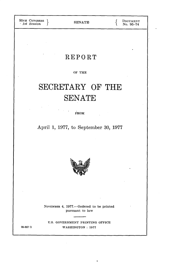 handle is hein.usccsset/usconset30167 and id is 1 raw text is: 




95TH CONGRESS         SENATE             DOCUMENT
1st Session                              No. 95-74









                  REPORT



                     OF THE



        SECRETARY OF THE


           SENATE



               FROM



April 1, 1977, to September 30, 1977


98-57 0


NOVEMBER 4, 1977.-Ordered to be printed
         pursuant to law


  U.S. GOVERNMENT PRINTING OFFICE
       WASHINGTON : 1977


