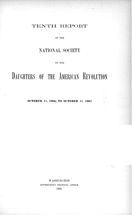 handle is hein.usccsset/usconset30169 and id is 1 raw text is: 







TEN T l I  EI t)It'I'


        OF THE



NATION  AL  SOCIETY



        OF, VIE


DAUGHTERS    OF  THE   AMERWAN    REVOLUTION







       OCTOBER 11, 1906, TO OCTOBER 11, 1907


























                  WAS1I N(TON
              GO0VERNMENT PRINTING OFFICE
                     1908


