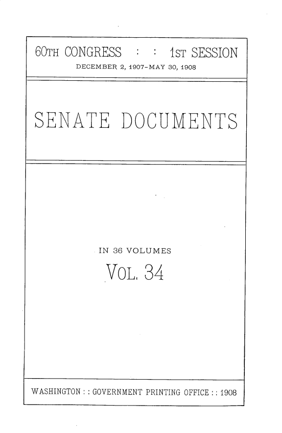 handle is hein.usccsset/usconset30171 and id is 1 raw text is: 


60TH CONGRESS   : :  1ST SESSION
      DECEMBER 2, 1907-MAY 30, 1908


SENATE DOCUMENTS


IN 36 VOLUMES

VOL.   34


WASHINGTON: : GOVERNMENT PRINTING OFFICE :: 1908


