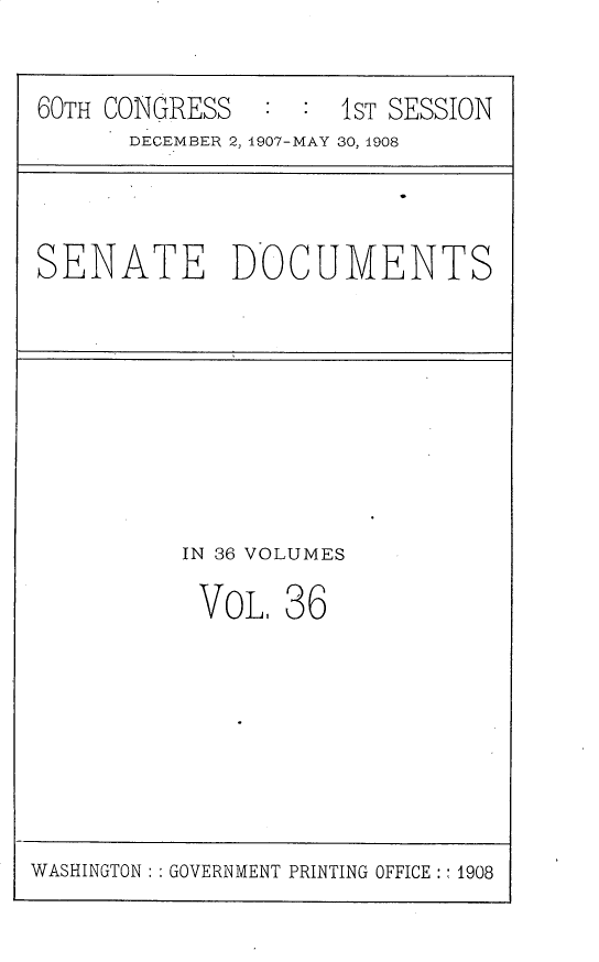 handle is hein.usccsset/usconset30172 and id is 1 raw text is: 

60TH CONGRESS        1ST SESSION
      DECEMBER 2, 1907-MAY 30, 1908


SENATE DOCUMENTS


IN 36 VOLUMES


VOL,


36


WASHINGTON: : GOVERNMENT PRINTING OFFICE:: 1908


