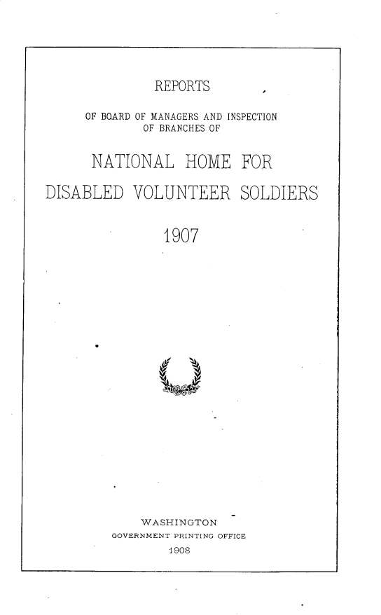 handle is hein.usccsset/usconset30173 and id is 1 raw text is: 






               REPORTS       A


     OF BOARD OF MANAGERS AND INSPECTION
             OF BRANCHES OF


      NATIONAL HOME FOR


DISABLED VOLUNTEER SOLDIERS



                1907



























             WASHINGTON
         GOVERNMENT PRINTING OFFICE
                 1908


