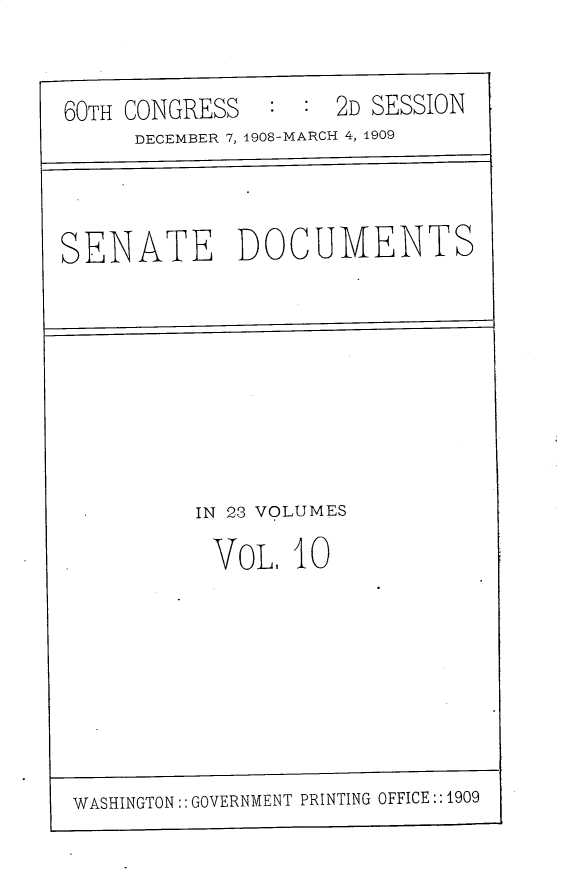 handle is hein.usccsset/usconset30174 and id is 1 raw text is: 


60TH CONGRESS   : :  2D SESSION
      DECEMBER 7, 1908-MARCH 4, 1909




SENATE DOCUMENTS









          IN 23 VOLUMES

          VOL, 10









 WASHINGTON:: GOVERNMENT PRINTING OFFICE::1909


