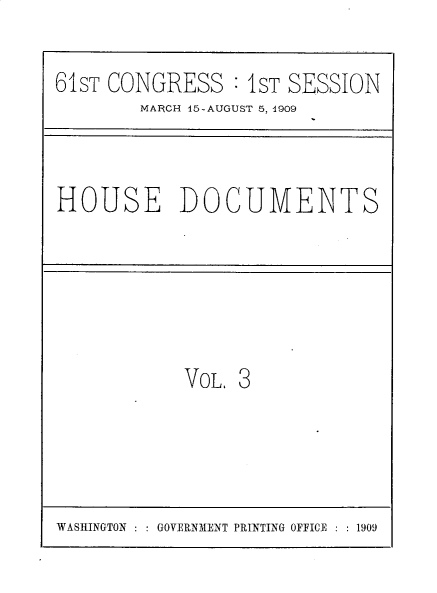 handle is hein.usccsset/usconset30177 and id is 1 raw text is: 

61ST CONGRESS :  1ST SESSION
        MARCH 45-AUGUST 5, 4909


HOUSE DOCUMENTS


VOL. 3


WASHINGTON : : GOVERNMENT PRINTING OFFICE : : 1909



