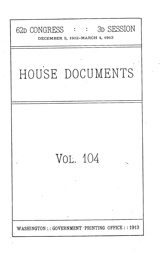 handle is hein.usccsset/usconset30205 and id is 1 raw text is: 

62D CONGRESS   :     3D SESSION
      DECEMBER 2, 1912-MARCH 4, 1913


HOUSE DOCUMENTS


VO L.  104


WASHINGTON: GOVERNMENT -PRINTING OFFICE: :1913


