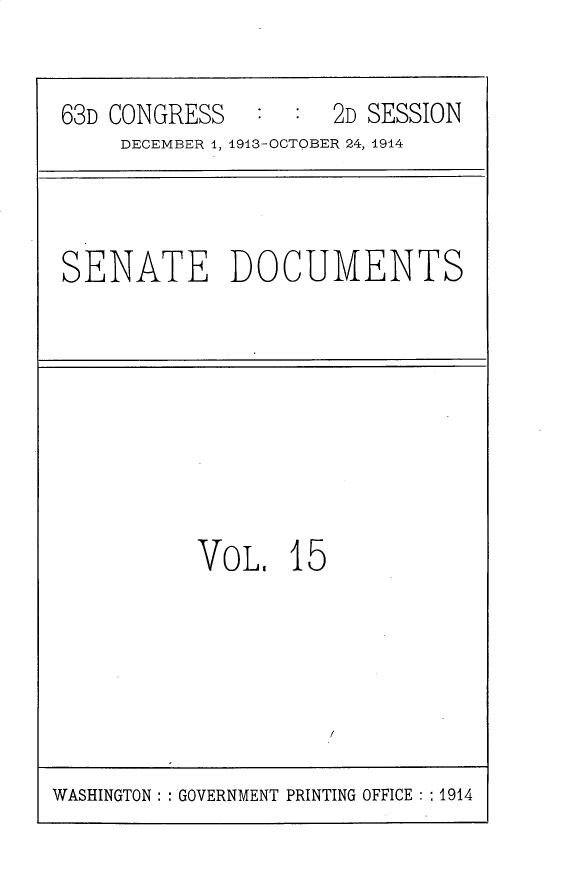 handle is hein.usccsset/usconset30215 and id is 1 raw text is: 


63D CONGRESS   :  :  2D SESSION
     DECEMBER 1, 1913-OCTOBER 24, 1914


SENATE DOCUMENTS


VoL,   15


WASHINGTON: : GOVERNMENT PRINTING OFFICE :1914


