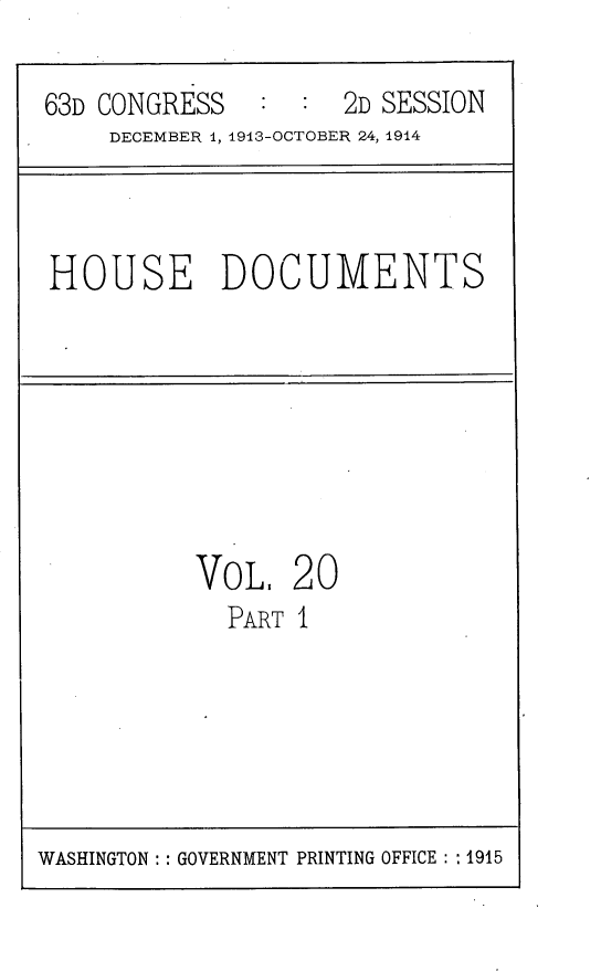 handle is hein.usccsset/usconset30217 and id is 1 raw text is: 

63D CONGRESS         2D SESSION
    DECEMBER 1, 1913-OCTOBER 24, 1914


HOUSE DOCUMENTS


VoL.   20
  PART I


WASHINGTON: : GOVERNMENT PRINTING OFFICE : : 1915


