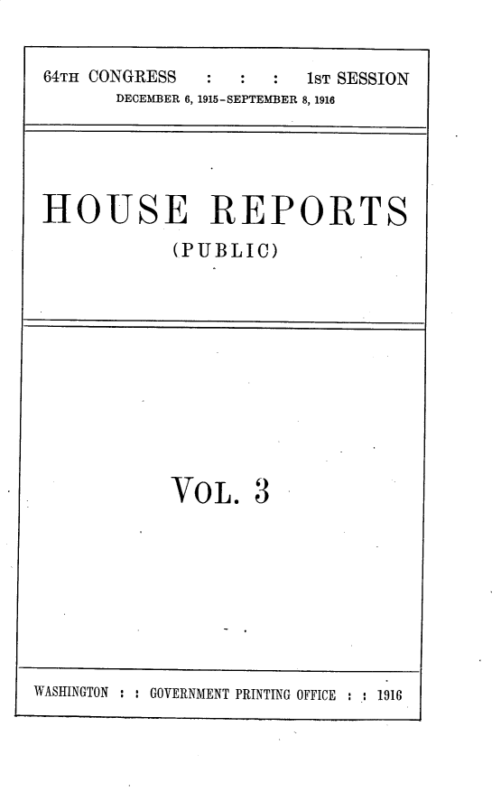 handle is hein.usccsset/usconset30221 and id is 1 raw text is: 

64TH CONGRESS        :  1ST SESSION
      DECEMBER 6, 1915-SEPTEMBER 8, 1916


HOUSE REPORTS
            (PUBLIC)


VOL.


3


WASINGTON : : GOVERNMENT PRINTING OFFICE : : 1916


